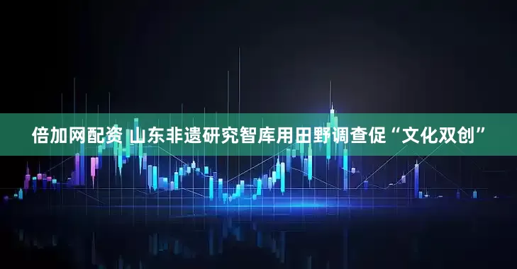 倍加网配资 山东非遗研究智库用田野调查促“文化双创”