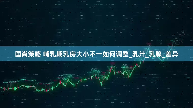 国尚策略 哺乳期乳房大小不一如何调整_乳汁_乳腺_差异