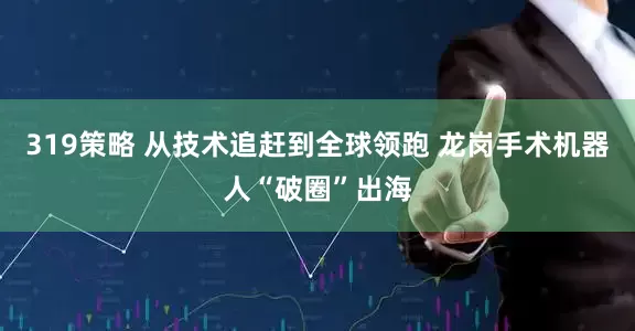 319策略 从技术追赶到全球领跑 龙岗手术机器人“破圈”出海