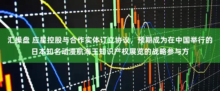 汇操盘 应星控股与合作实体订立协议，预期成为在中国举行的日本知名动漫航海王知识产权展览的战略参与方