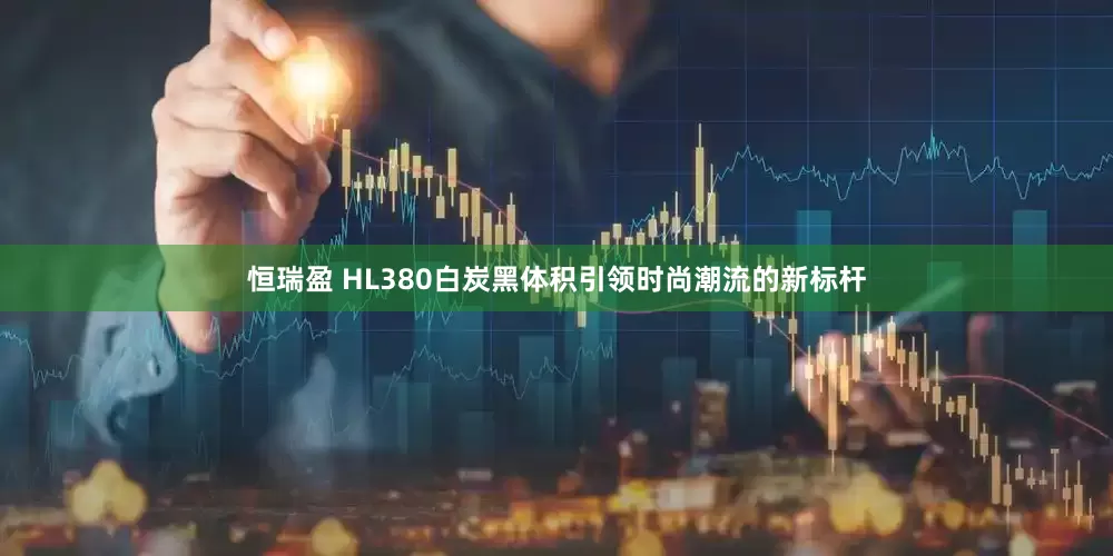 恒瑞盈 HL380白炭黑体积引领时尚潮流的新标杆