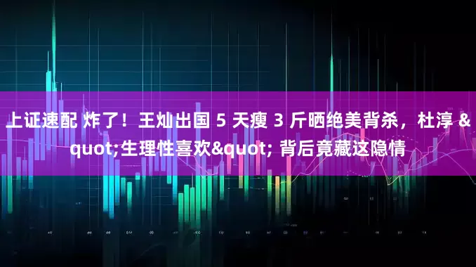 上证速配 炸了！王灿出国 5 天瘦 3 斤晒绝美背杀，杜淳 "生理性喜欢" 背后竟藏这隐情