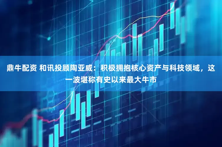 鼎牛配资 和讯投顾陶亚威：积极拥抱核心资产与科技领域，这一波堪称有史以来最大牛市