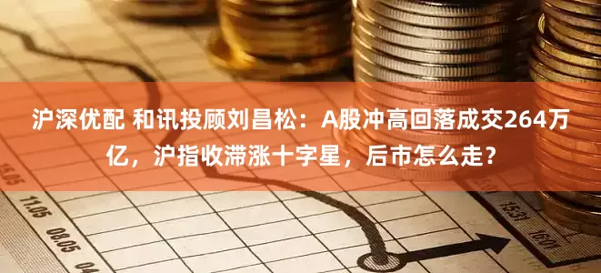 沪深优配 和讯投顾刘昌松：A股冲高回落成交264万亿，沪指收滞涨十字星，后市怎么走？