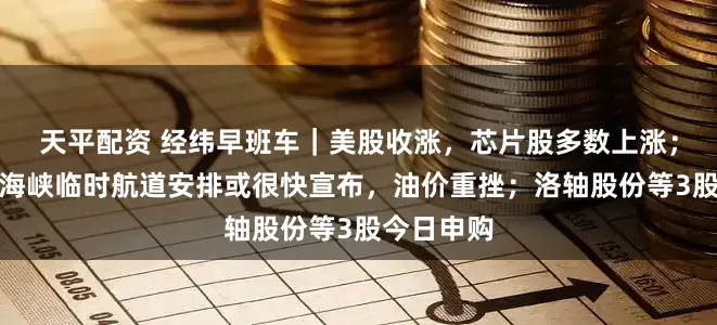 天平配资 经纬早班车｜美股收涨，芯片股多数上涨；霍尔木兹海峡临时航道安排或很快宣布，油价重挫；洛轴股份等3股今日申购